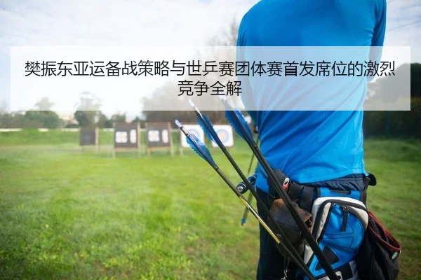 樊振东亚运备战策略与世乒赛团体赛首发席位的激烈竞争全解