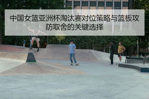 中国女篮亚洲杯淘汰赛对位策略与篮板攻防取舍的关键选择
